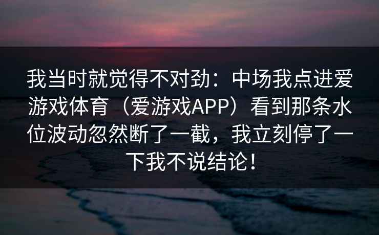 我当时就觉得不对劲：中场我点进爱游戏体育（爱游戏APP）看到那条水位波动忽然断了一截，我立刻停了一下我不说结论！