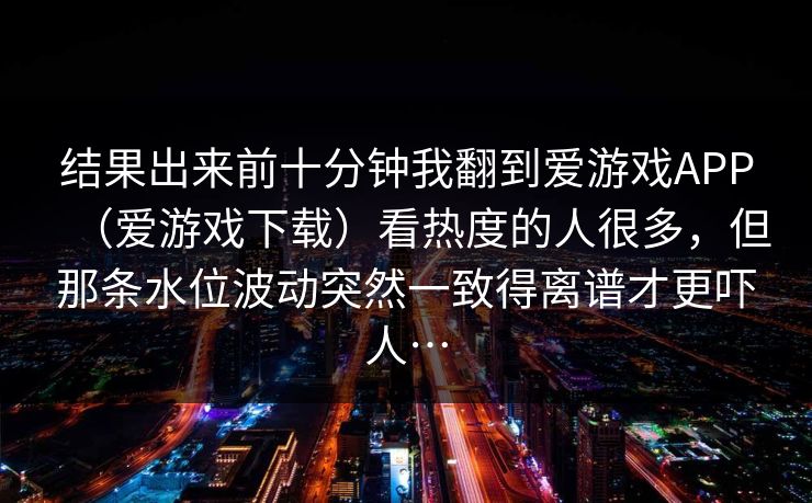 结果出来前十分钟我翻到爱游戏APP（爱游戏下载）看热度的人很多，但那条水位波动突然一致得离谱才更吓人…