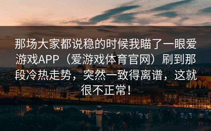 那场大家都说稳的时候我瞄了一眼爱游戏APP（爱游戏体育官网）刷到那段冷热走势，突然一致得离谱，这就很不正常！