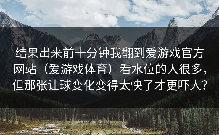 结果出来前十分钟我翻到爱游戏官方网站（爱游戏体育）看水位的人很多，但那张让球变化变得太快了才更吓人？