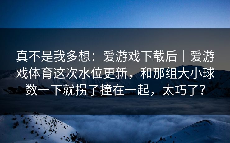 真不是我多想：爱游戏下载后｜爱游戏体育这次水位更新，和那组大小球数一下就拐了撞在一起，太巧了？