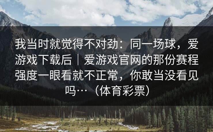 我当时就觉得不对劲：同一场球，爱游戏下载后｜爱游戏官网的那份赛程强度一眼看就不正常，你敢当没看见吗…（体育彩票）