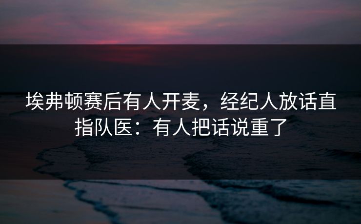 埃弗顿赛后有人开麦，经纪人放话直指队医：有人把话说重了