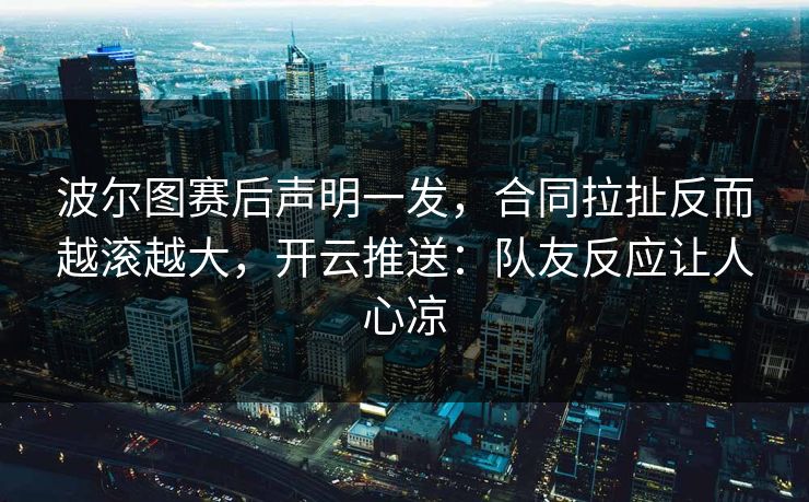 波尔图赛后声明一发，合同拉扯反而越滚越大，开云推送：队友反应让人心凉