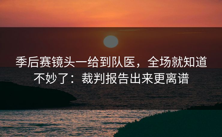 季后赛镜头一给到队医，全场就知道不妙了：裁判报告出来更离谱