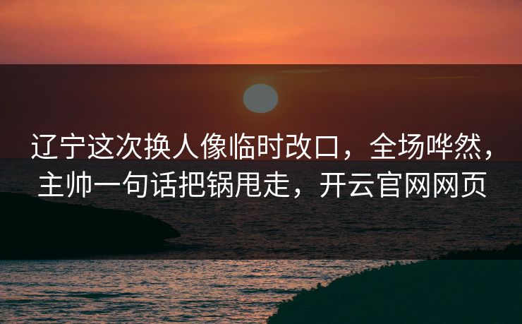 辽宁这次换人像临时改口，全场哗然，主帅一句话把锅甩走，开云官网网页