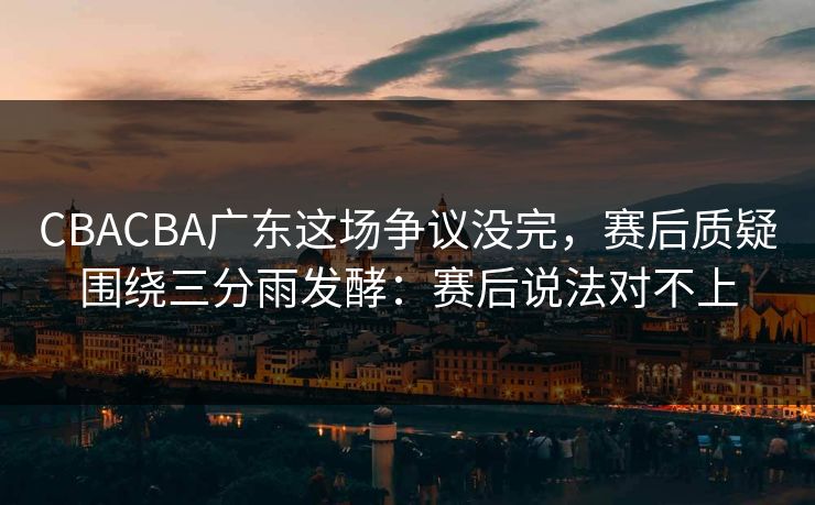 CBACBA广东这场争议没完，赛后质疑围绕三分雨发酵：赛后说法对不上