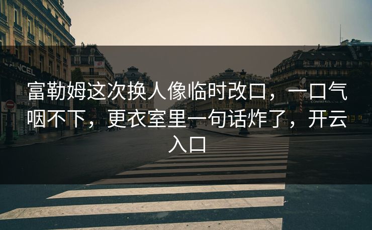 富勒姆这次换人像临时改口，一口气咽不下，更衣室里一句话炸了，开云入口