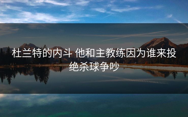 杜兰特的内斗 他和主教练因为谁来投绝杀球争吵