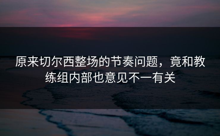 原来切尔西整场的节奏问题，竟和教练组内部也意见不一有关