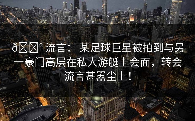 💰 流言： 某足球巨星被拍到与另一豪门高层在私人游艇上会面，转会流言甚嚣尘上！