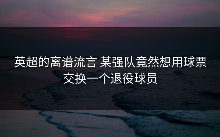 英超的离谱流言 某强队竟然想用球票交换一个退役球员