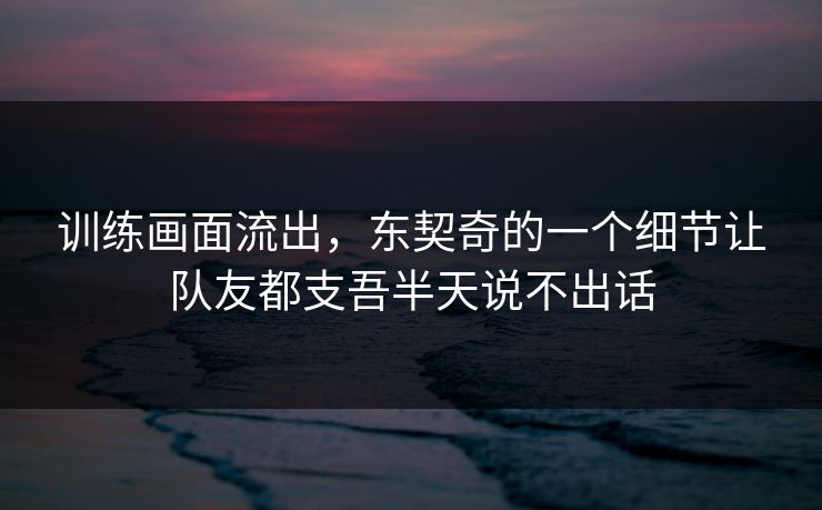 训练画面流出，东契奇的一个细节让队友都支吾半天说不出话