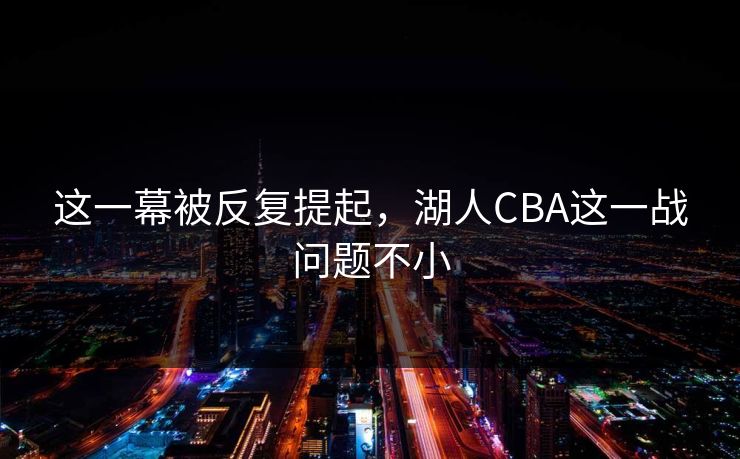 这一幕被反复提起，湖人CBA这一战问题不小