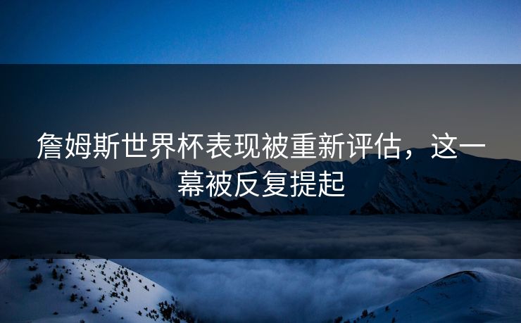 詹姆斯世界杯表现被重新评估，这一幕被反复提起
