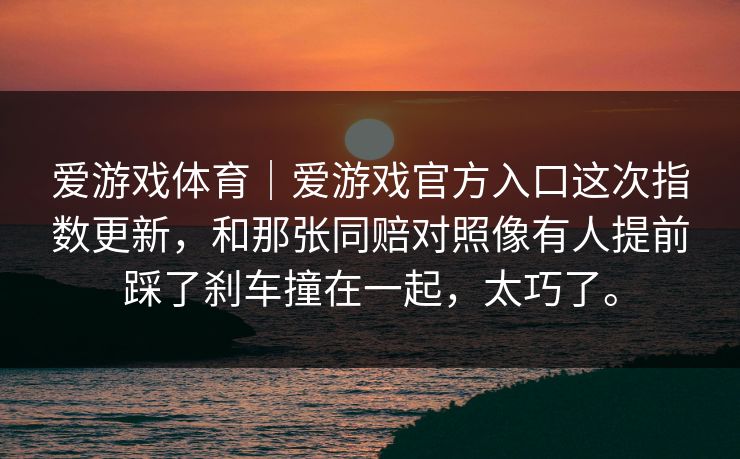 爱游戏体育｜爱游戏官方入口这次指数更新，和那张同赔对照像有人提前踩了刹车撞在一起，太巧了。