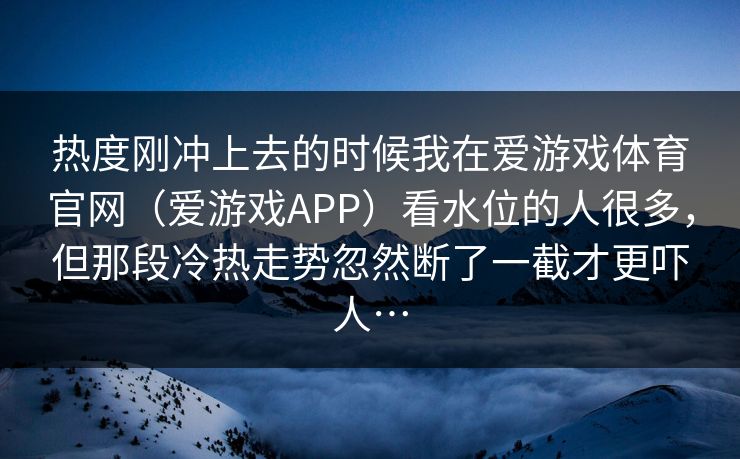 热度刚冲上去的时候我在爱游戏体育官网（爱游戏APP）看水位的人很多，但那段冷热走势忽然断了一截才更吓人…