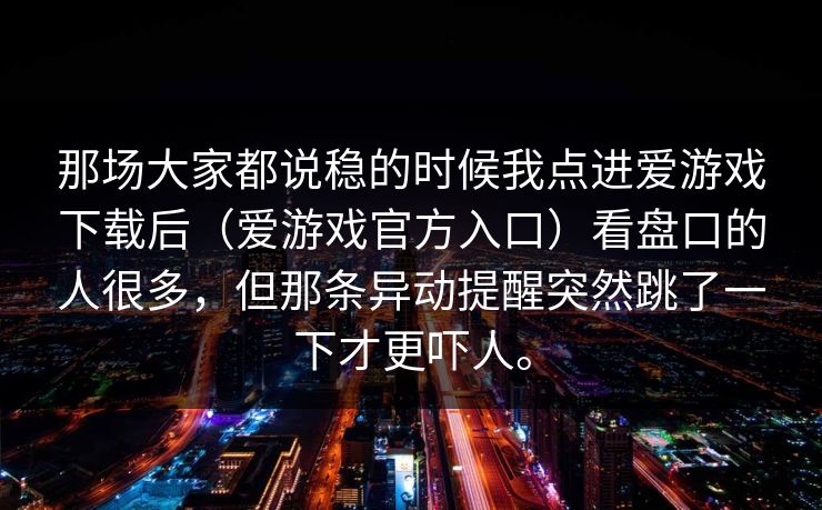 那场大家都说稳的时候我点进爱游戏下载后（爱游戏官方入口）看盘口的人很多，但那条异动提醒突然跳了一下才更吓人。